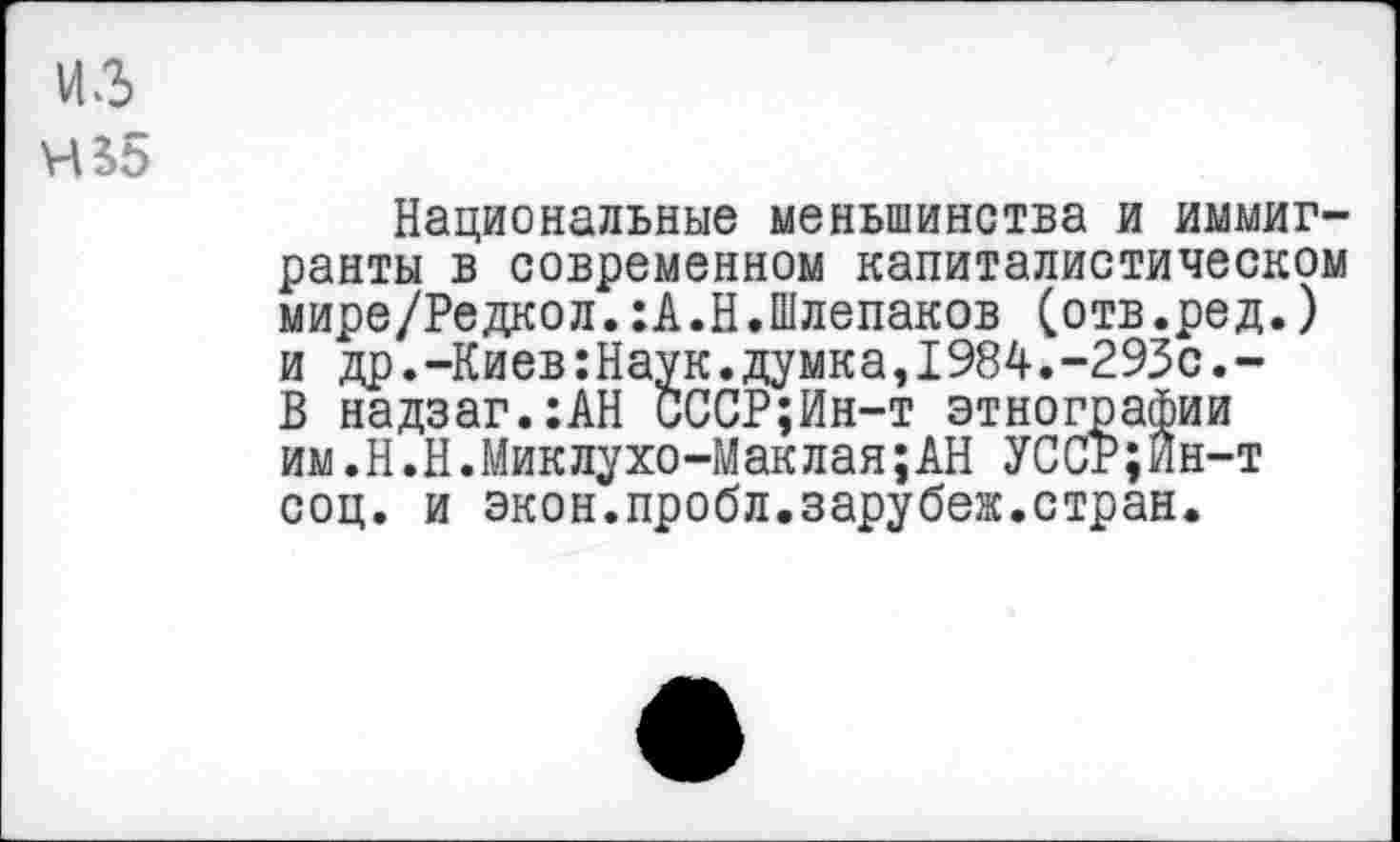 ﻿из
Ч$5
Национальные меньшинства и иммигранты в современном капиталистическом мире/Редкол.:А.Н.Шлепаков (отв.ред.) и др.-Киев:Наук.думка,1984.-293с.-В надзаг.:АН СССР;Ин-т этнографии им.Н.Н.Миклухо-Маклая;АН УССр;Ин-т соц. и экон.пробл.зарубеж.стран.